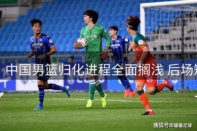 中国男篮归化进程全面搁浅 后场短板恐成奥运资格赛致命伤