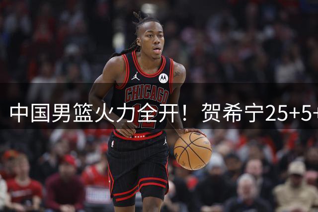 中国男篮火力全开！贺希宁25+5+6率队双杀喀麦隆