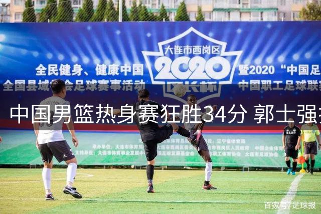中国男篮热身赛狂胜34分 郭士强揭秘战术调整成效显著