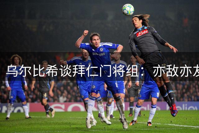 乌尔比希谈拜仁门将组：亦敌亦友+团结集体，会将凝聚力保持下去