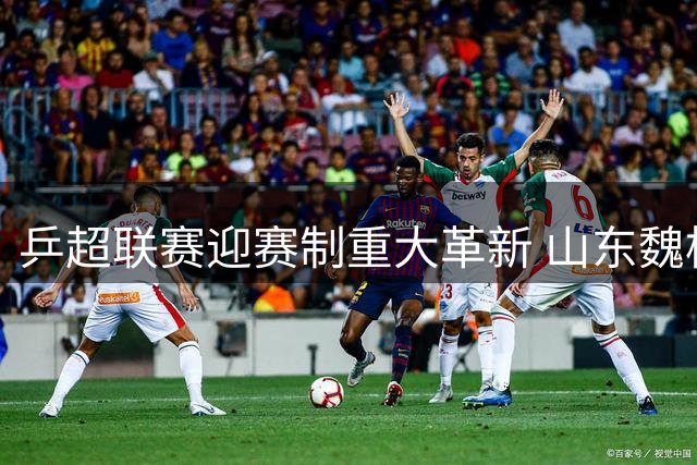 乒超联赛迎赛制重大革新 山东魏桥豪取十连胜稳固榜首