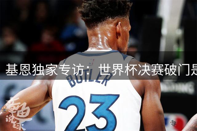 基恩独家专访：世界杯决赛破门是终极梦想 自曝曾偷球开启足球人生