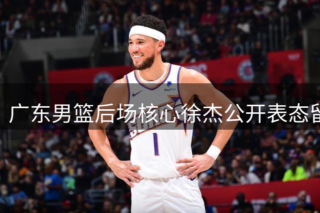 广东男篮后场核心徐杰公开表态留队 管理层动荡期稳住军心