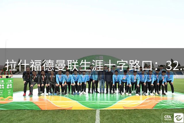 拉什福德曼联生涯十字路口：32.5万周薪球星如何自我救赎