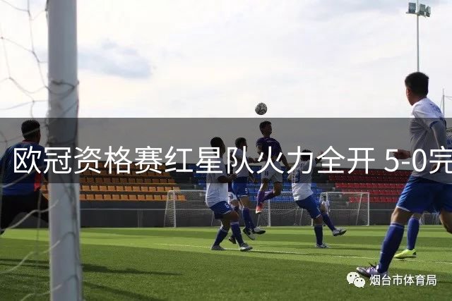 欧冠资格赛红星队火力全开 5-0完胜北爱劲旅创9球传奇