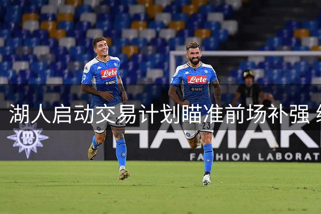 湖人启动交易计划瞄准前场补强 缩减阵容应对新赛季