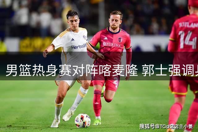 男篮热身赛对阵喀麦隆 郭士强调兵遣将迎战非洲劲旅