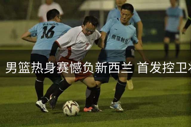 男篮热身赛憾负新西兰 首发控卫状态低迷引担忧