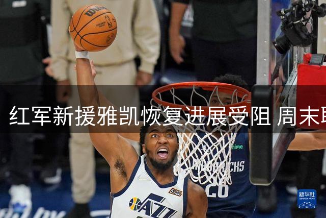 红军新援雅凯恢复进展受阻 周末联赛登场仍存悬念