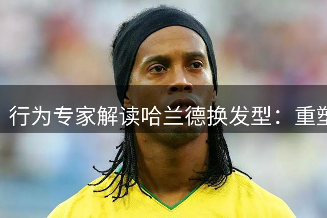 行为专家解读哈兰德换发型：重塑自我的心理暗示