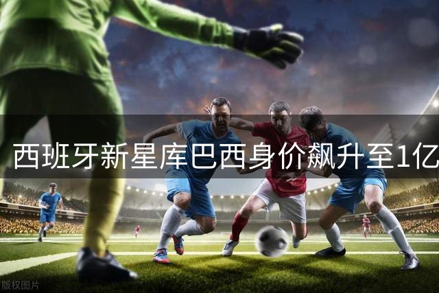 西班牙新星库巴西身价飙升至1亿欧元，跻身顶级中卫行列