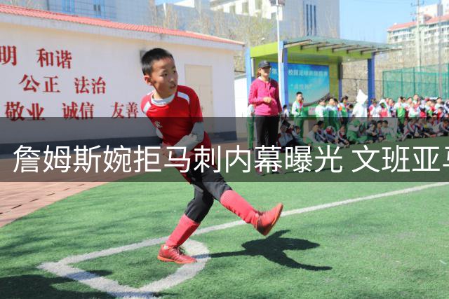 詹姆斯婉拒马刺内幕曝光 文班亚马核心地位成关键因素