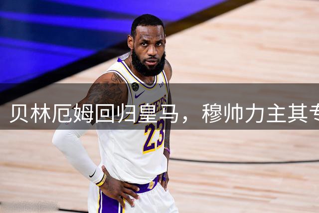 贝林厄姆回归皇马，穆帅力主其专注攻防核心位置