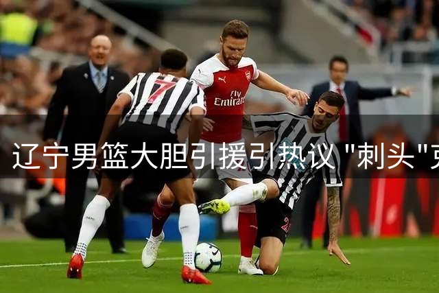辽宁男篮大胆引援引热议 "刺头"克里斯能否在杨鸣治下兑现天赋？