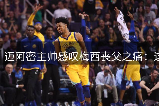迈阿密主帅感叹梅西丧父之痛：这种煎熬我感同身受