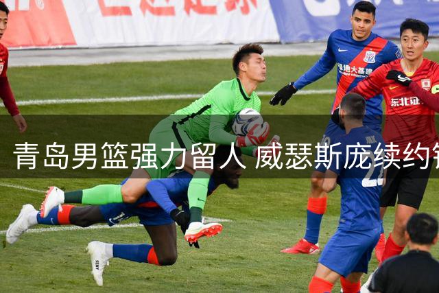 青岛男篮强力留人 威瑟斯庞续约锁死北京引援后路