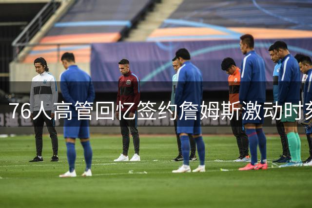 76人高管回忆签约詹姆斯激动时刻：那个瞬间永远难忘