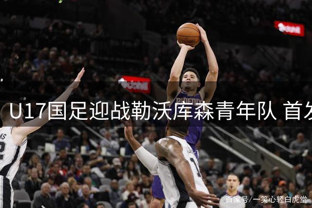 U17国足迎战勒沃库森青年队 首发阵容公布帅惟浩担纲